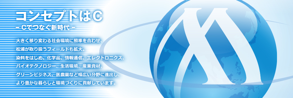 コンセプトはＣ　ー Cでつなぐ新時代 ー　大きく移り変わる社会環境に照準を合わせ、 松浦が取り扱うフィールドも拡大。 染料をはじめ、化学品、情報通信、エレクトロニクス、 バイオテクノロジー、生活環境、産業資材、 グリーンビジネス、医農薬など幅広い分野に進出し、 より豊かな暮らしと環境づくりに貢献しています。